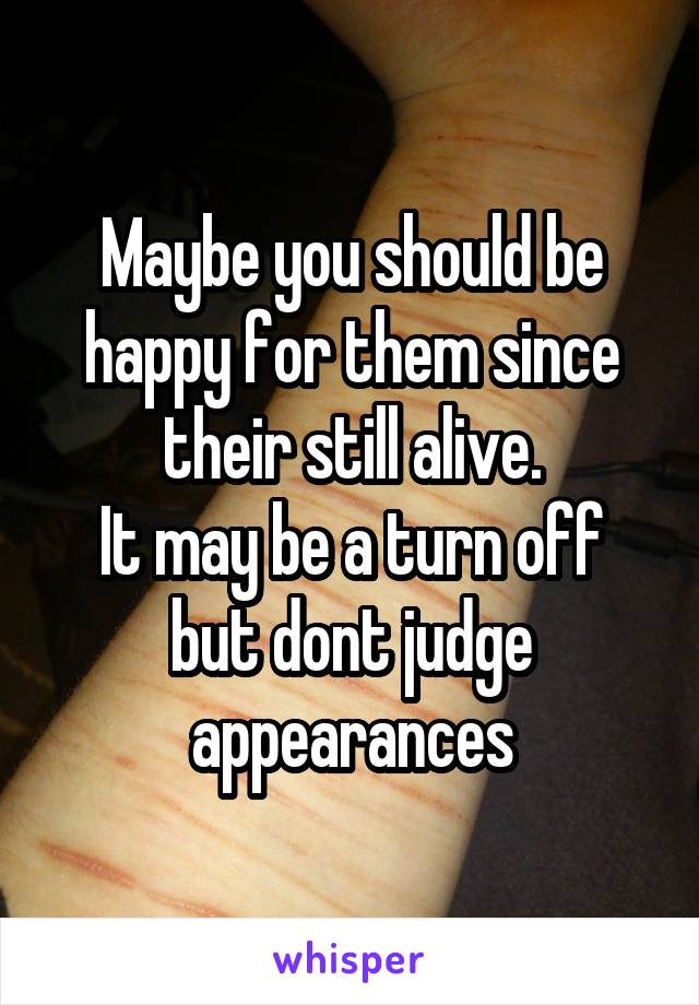 Maybe you should be happy for them since their still alive.
It may be a turn off but dont judge appearances