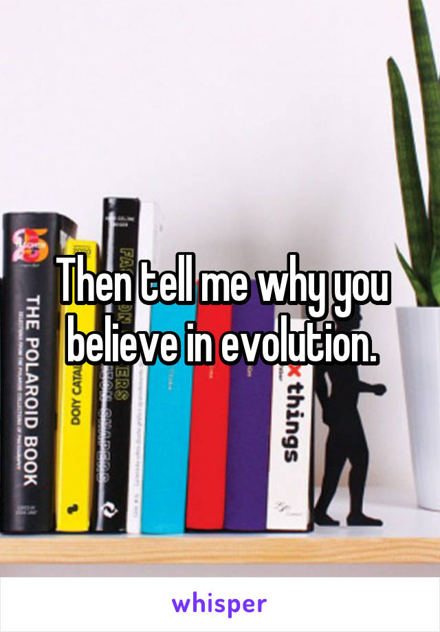 Then tell me why you believe in evolution.