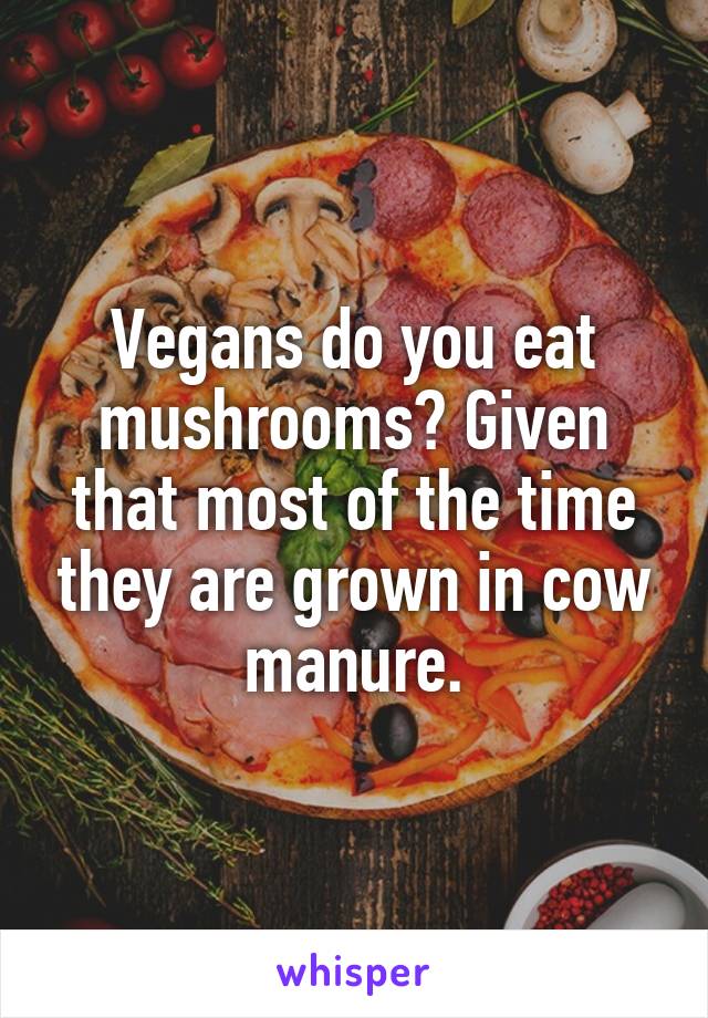 Vegans do you eat mushrooms? Given that most of the time they are grown in cow manure.