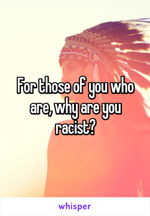 For those of you who are, why are you racist?