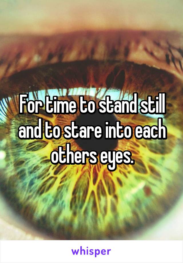 For time to stand still and to stare into each others eyes.