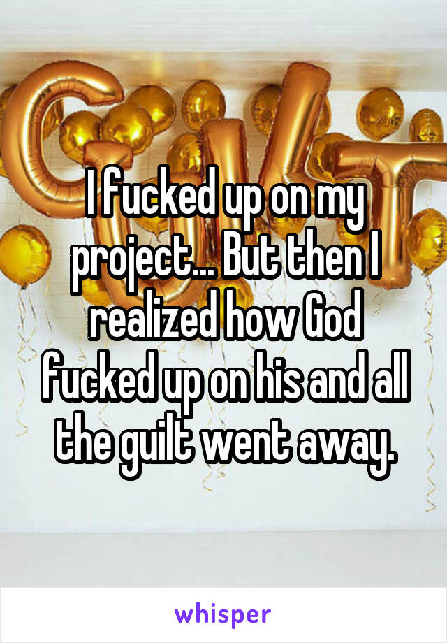 I fucked up on my project... But then I realized how God fucked up on his and all the guilt went away.