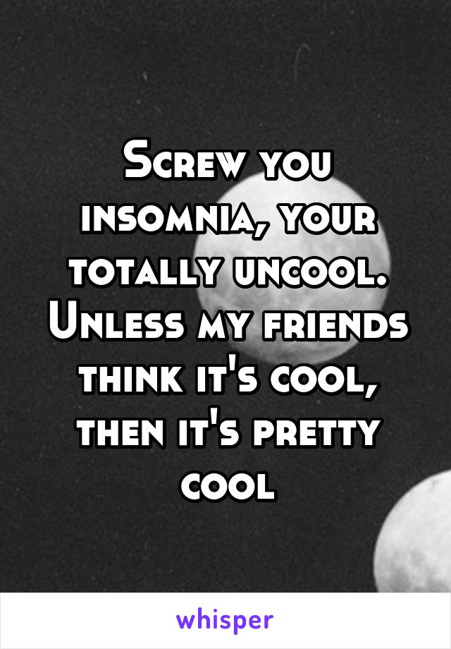 Screw you insomnia, your totally uncool. Unless my friends think it's cool, then it's pretty cool