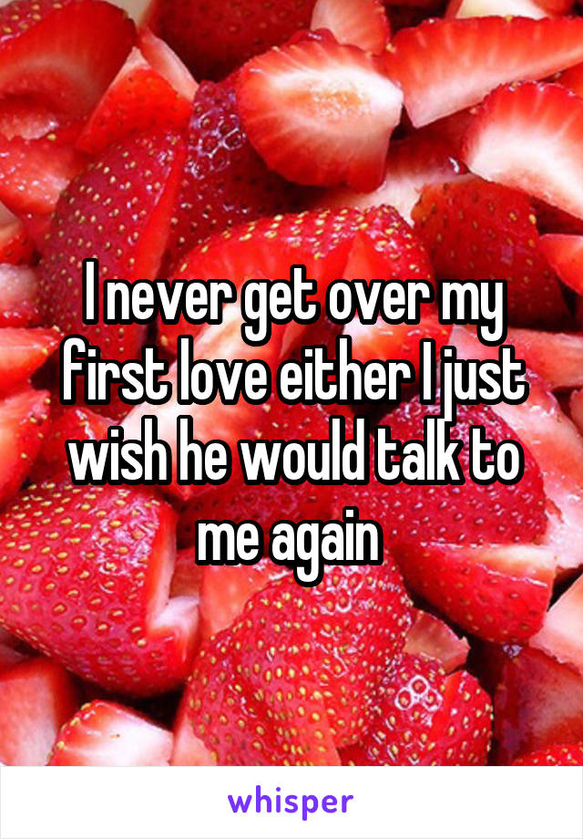 I never get over my first love either I just wish he would talk to me again 