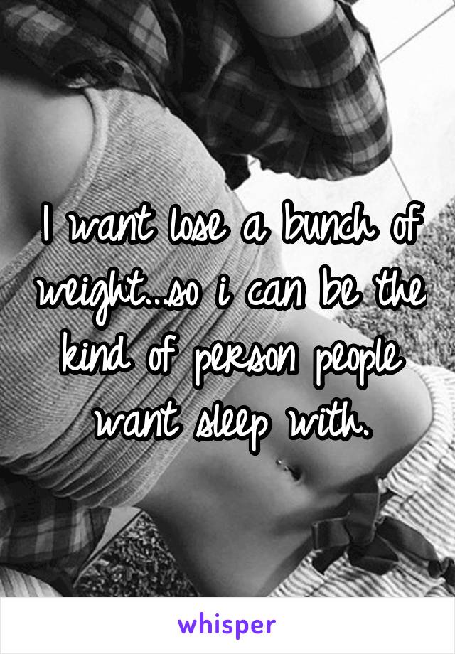 I want lose a bunch of weight...so i can be the kind of person people want sleep with.