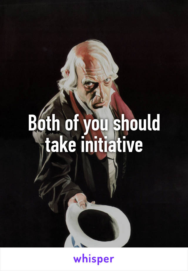 Both of you should take initiative