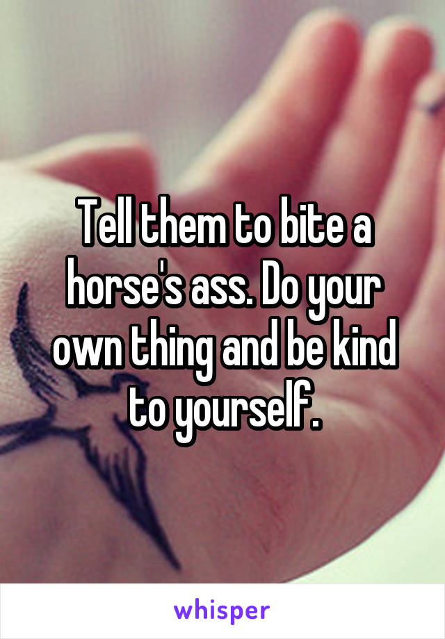 Tell them to bite a horse's ass. Do your own thing and be kind to yourself.