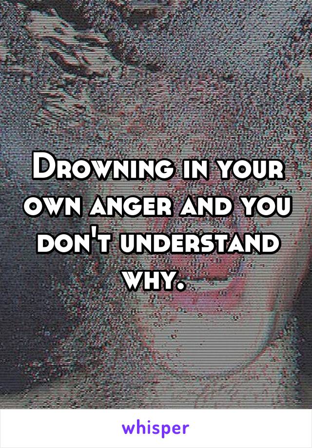 Drowning in your own anger and you don't understand why. 