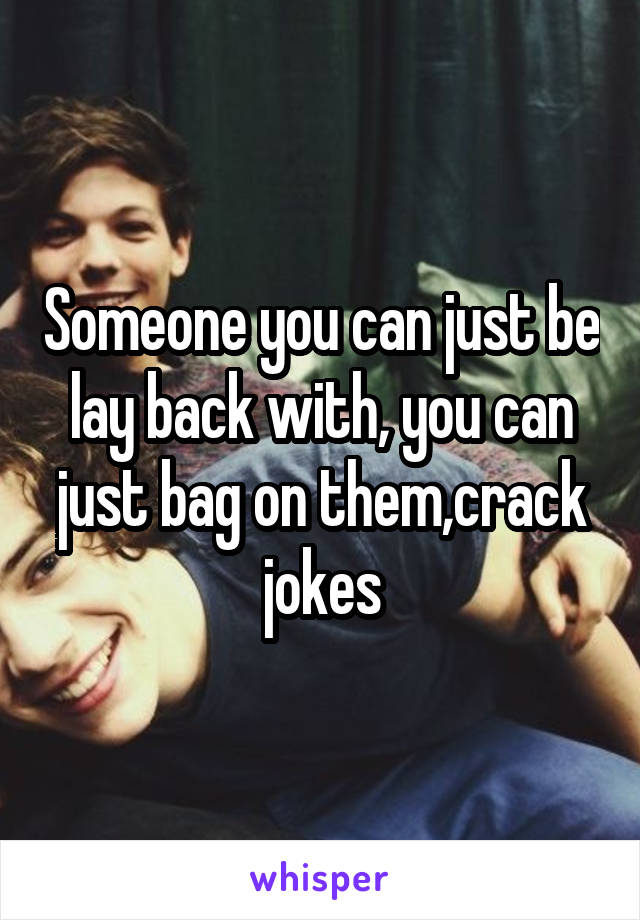 Someone you can just be lay back with, you can just bag on them,crack jokes