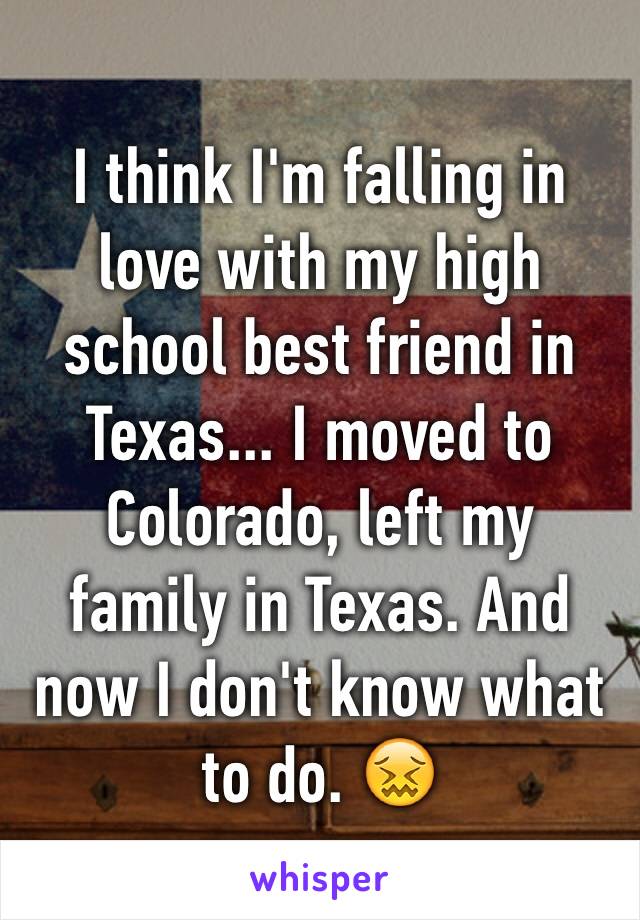 I think I'm falling in love with my high school best friend in Texas... I moved to Colorado, left my family in Texas. And now I don't know what to do. 😖