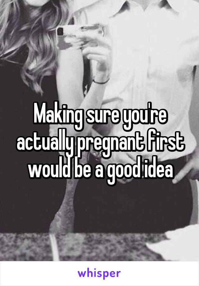 Making sure you're actually pregnant first would be a good idea