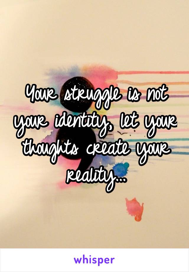 Your struggle is not your identity, let your thoughts create your reality...