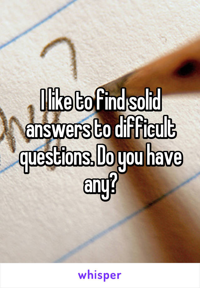 I like to find solid answers to difficult questions. Do you have any?