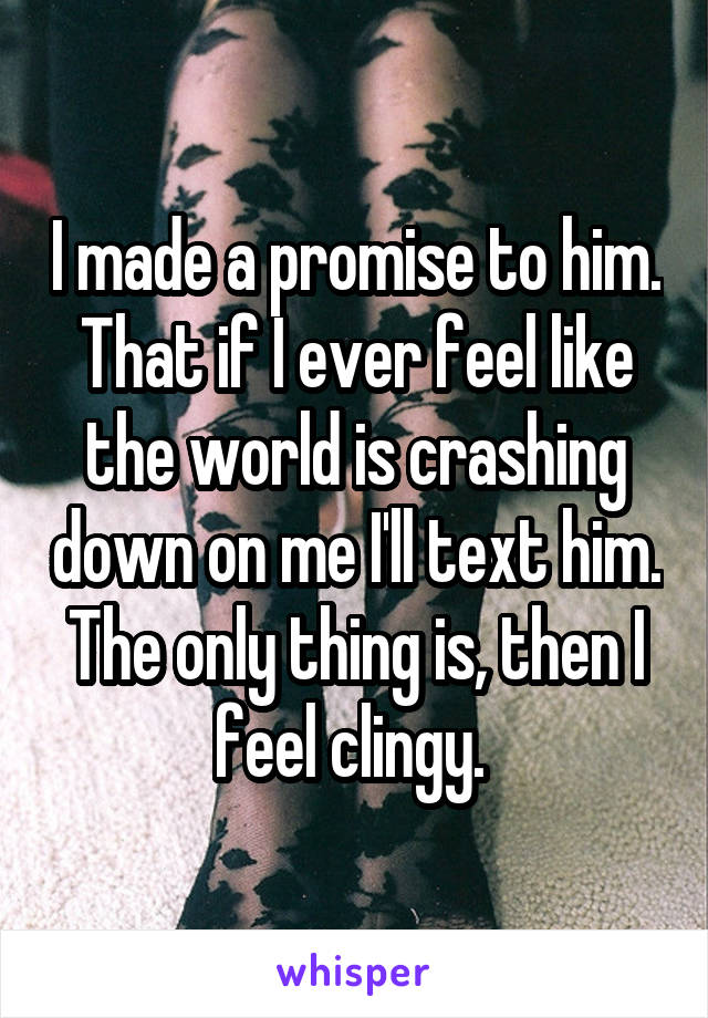 I made a promise to him. That if I ever feel like the world is crashing down on me I'll text him. The only thing is, then I feel clingy. 