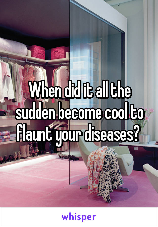When did it all the sudden become cool to flaunt your diseases? 