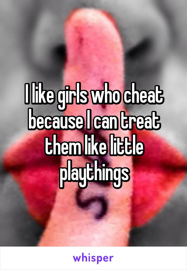 I like girls who cheat because I can treat them like little playthings