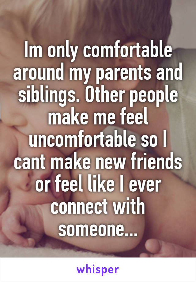 Im only comfortable around my parents and siblings. Other people make me feel uncomfortable so I cant make new friends or feel like I ever connect with someone...