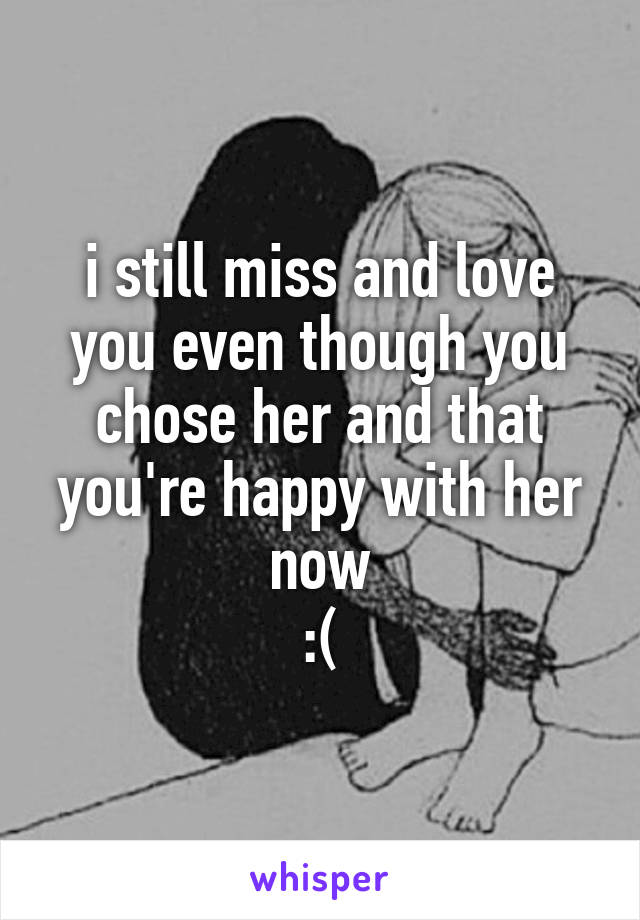 i still miss and love you even though you chose her and that you're happy with her now
:(