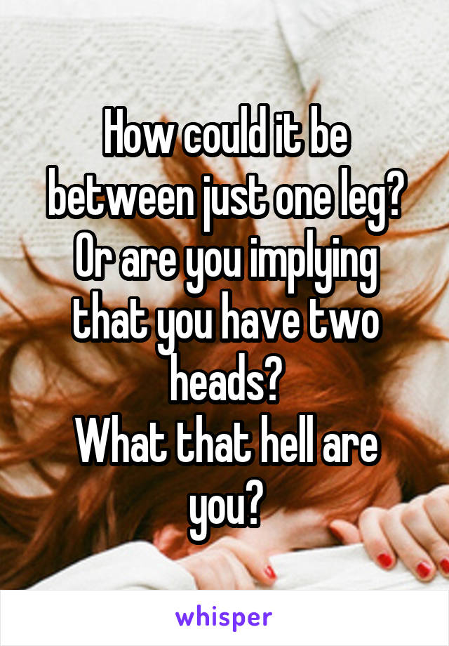 How could it be between just one leg?
Or are you implying that you have two heads?
What that hell are you?