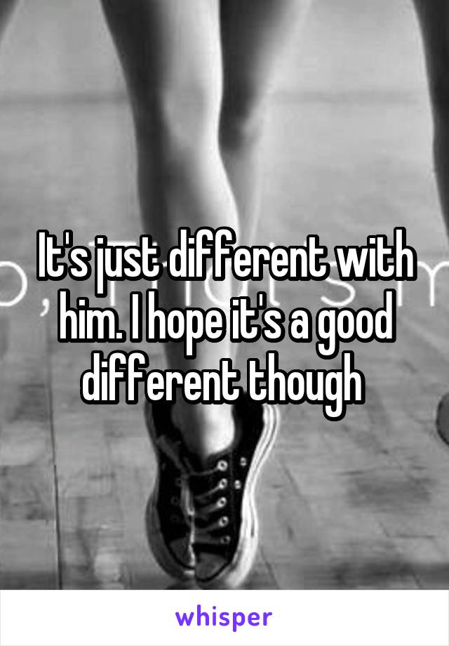 It's just different with him. I hope it's a good different though 