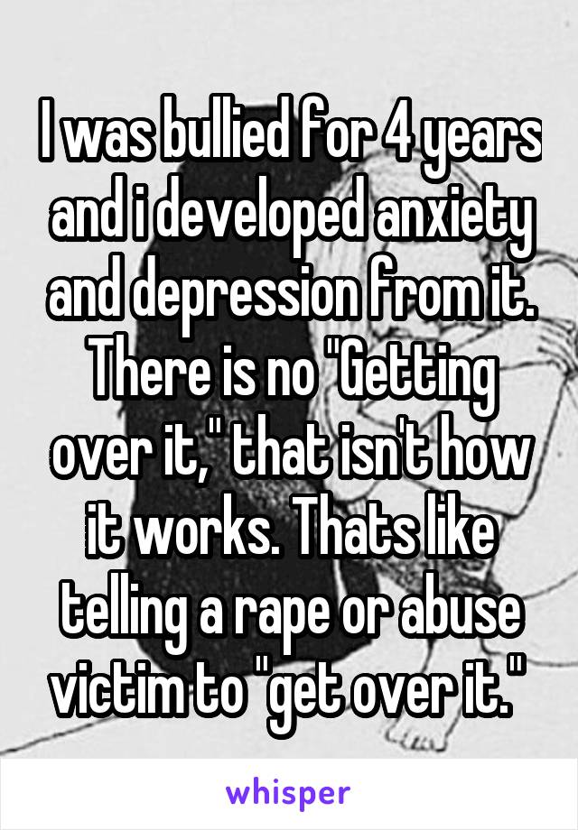 I was bullied for 4 years and i developed anxiety and depression from it. There is no "Getting over it," that isn't how it works. Thats like telling a rape or abuse victim to "get over it." 