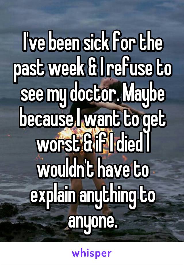 I've been sick for the past week & I refuse to see my doctor. Maybe because I want to get worst & if I died I wouldn't have to explain anything to anyone.