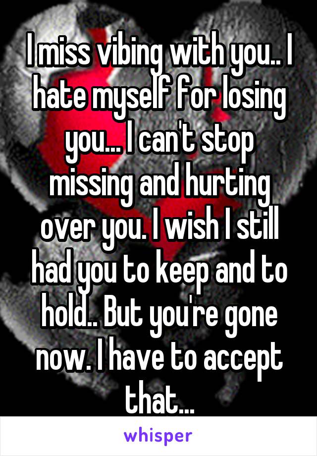 I miss vibing with you.. I hate myself for losing you... I can't stop missing and hurting over you. I wish I still had you to keep and to hold.. But you're gone now. I have to accept that...