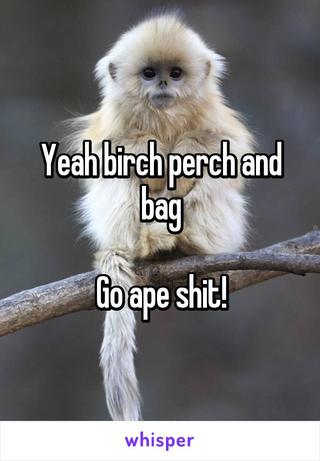 Yeah birch perch and bag

Go ape shit!