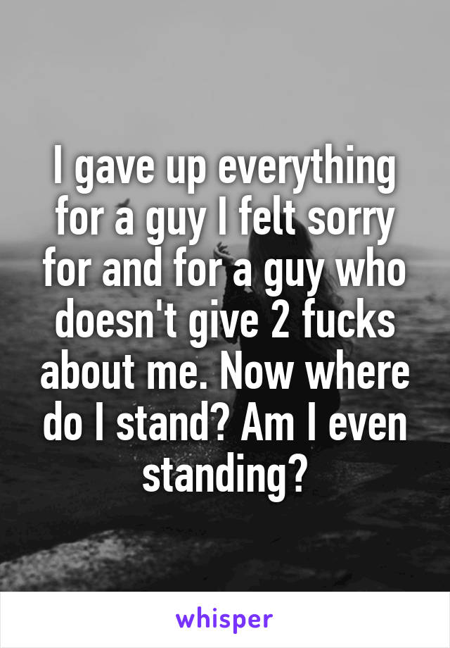 I gave up everything for a guy I felt sorry for and for a guy who doesn't give 2 fucks about me. Now where do I stand? Am I even standing?
