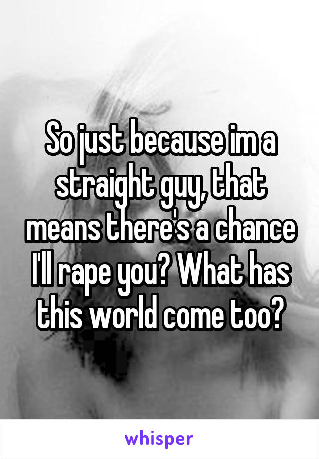 So just because im a straight guy, that means there's a chance I'll rape you? What has this world come too?