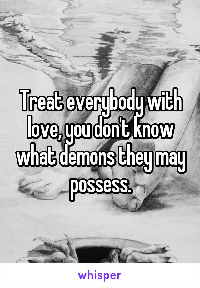 Treat everybody with love, you don't know what demons they may possess.