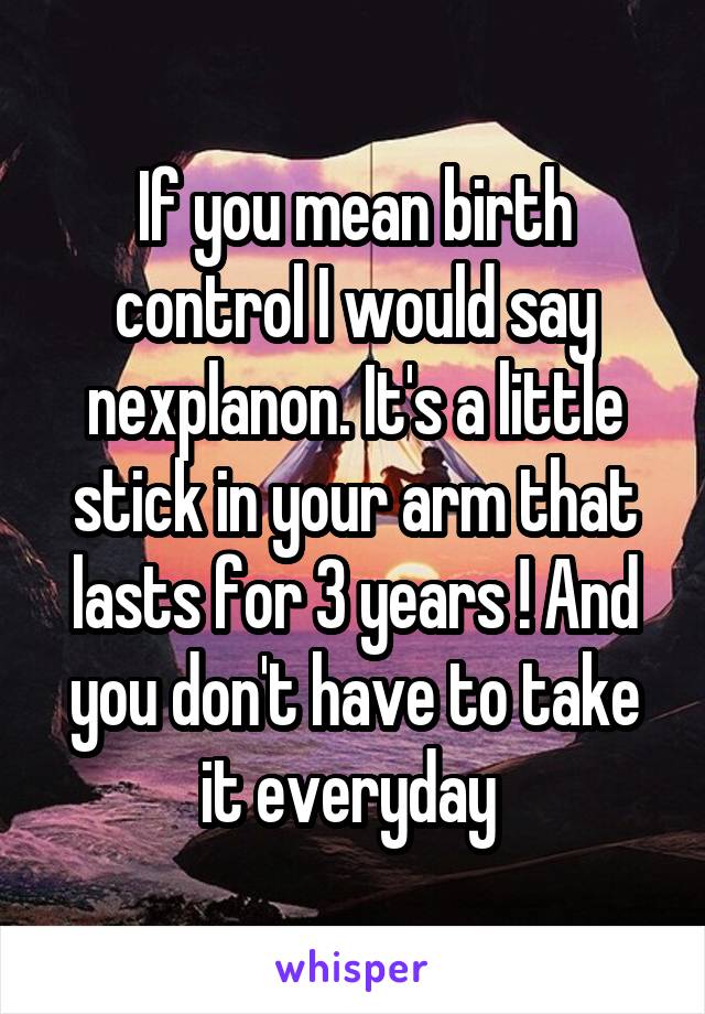If you mean birth control I would say nexplanon. It's a little stick in your arm that lasts for 3 years ! And you don't have to take it everyday 