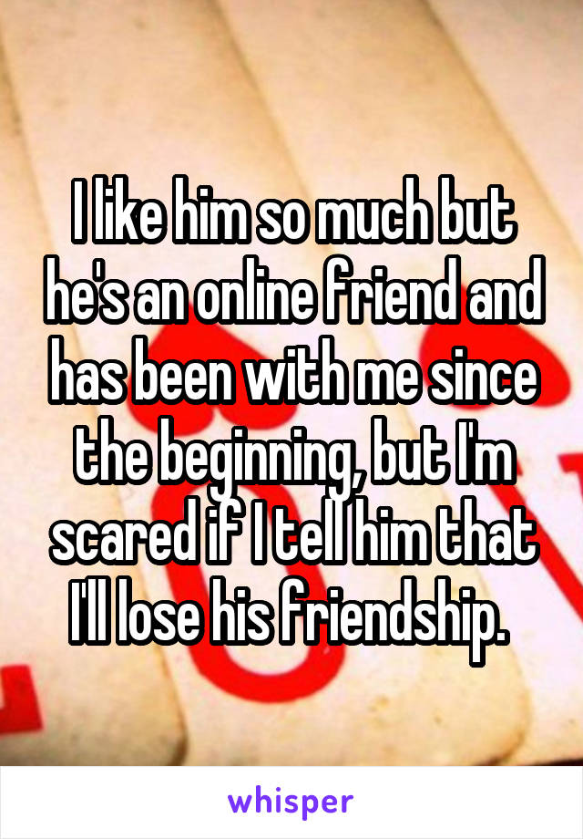 I like him so much but he's an online friend and has been with me since the beginning, but I'm scared if I tell him that I'll lose his friendship. 