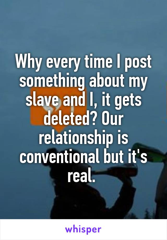 Why every time I post something about my slave and I, it gets deleted? Our relationship is conventional but it's real. 