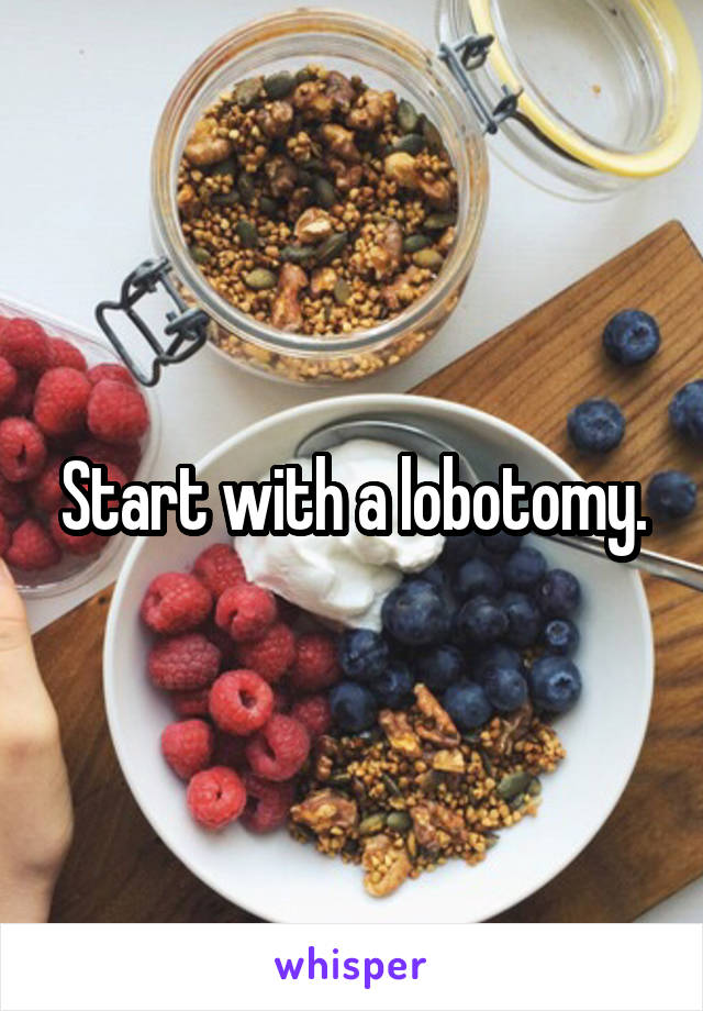 Start with a lobotomy.
