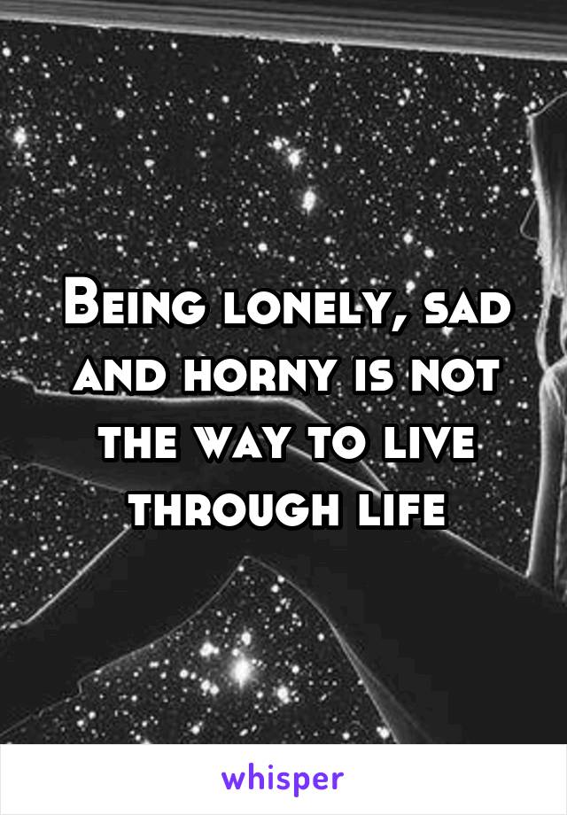 Being lonely, sad and horny is not the way to live through life
