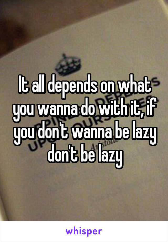 It all depends on what you wanna do with it, if you don't wanna be lazy don't be lazy