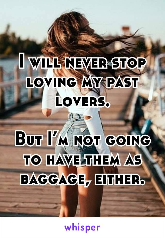 I will never stop loving my past lovers.

But I’m not going to have them as baggage, either.