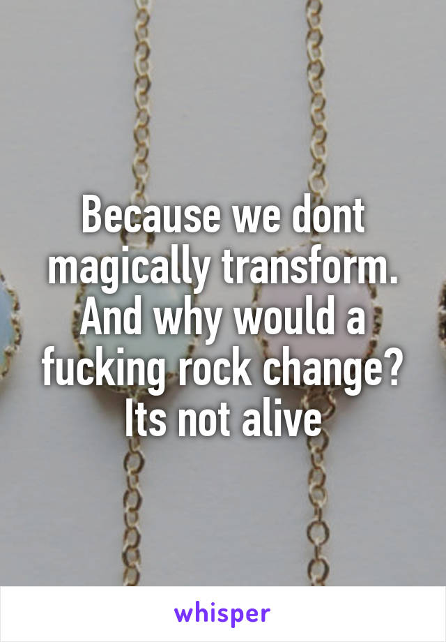 Because we dont magically transform. And why would a fucking rock change? Its not alive