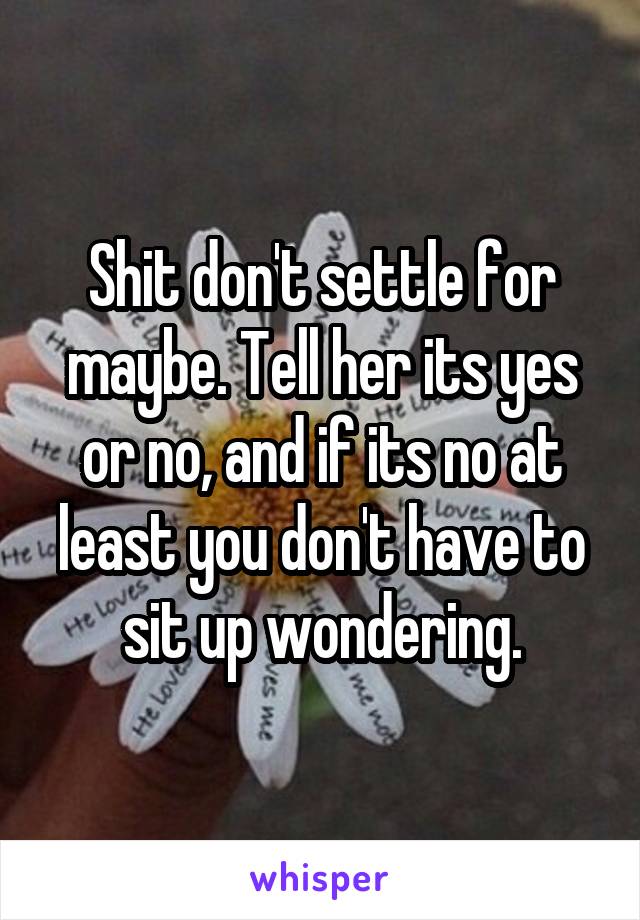 Shit don't settle for maybe. Tell her its yes or no, and if its no at least you don't have to sit up wondering.