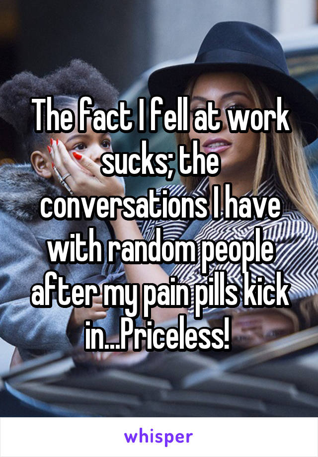 The fact I fell at work sucks; the conversations I have with random people after my pain pills kick in...Priceless! 