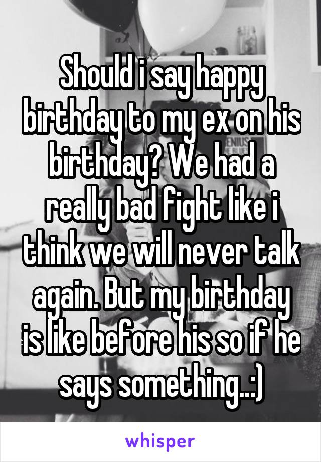 Should i say happy birthday to my ex on his birthday? We had a really bad fight like i think we will never talk again. But my birthday is like before his so if he says something..:)