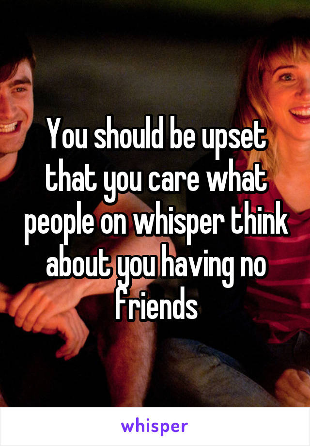 You should be upset that you care what people on whisper think about you having no friends