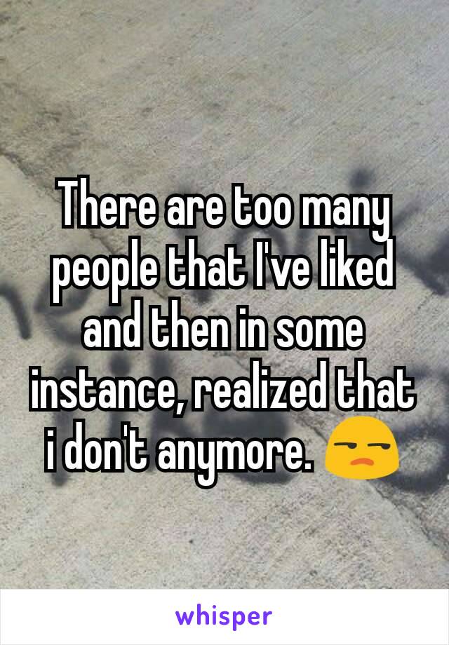 There are too many people that I've liked and then in some instance, realized that i don't anymore. 😒