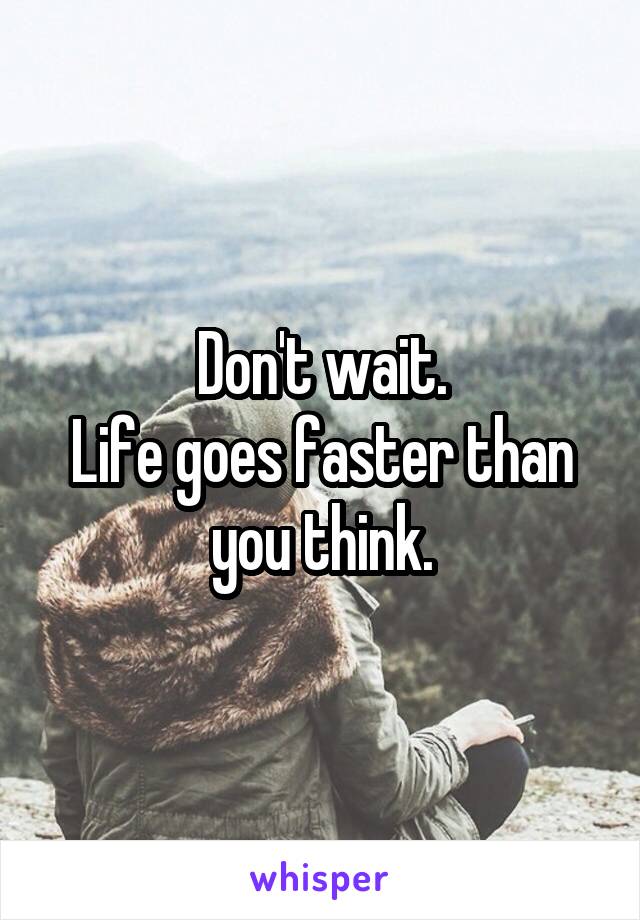 Don't wait.
Life goes faster than you think.