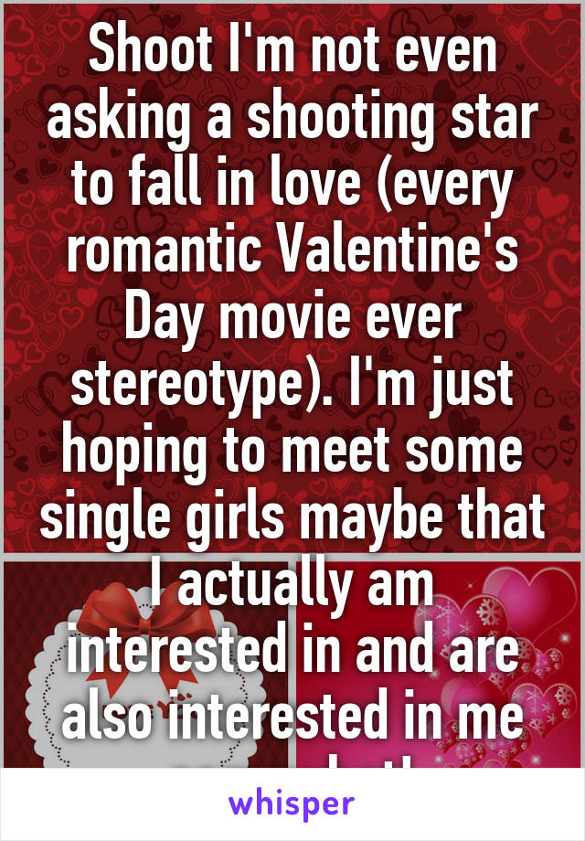 Shoot I'm not even asking a shooting star to fall in love (every romantic Valentine's Day movie ever stereotype). I'm just hoping to meet some single girls maybe that I actually am interested in and are also interested in me somewhat!