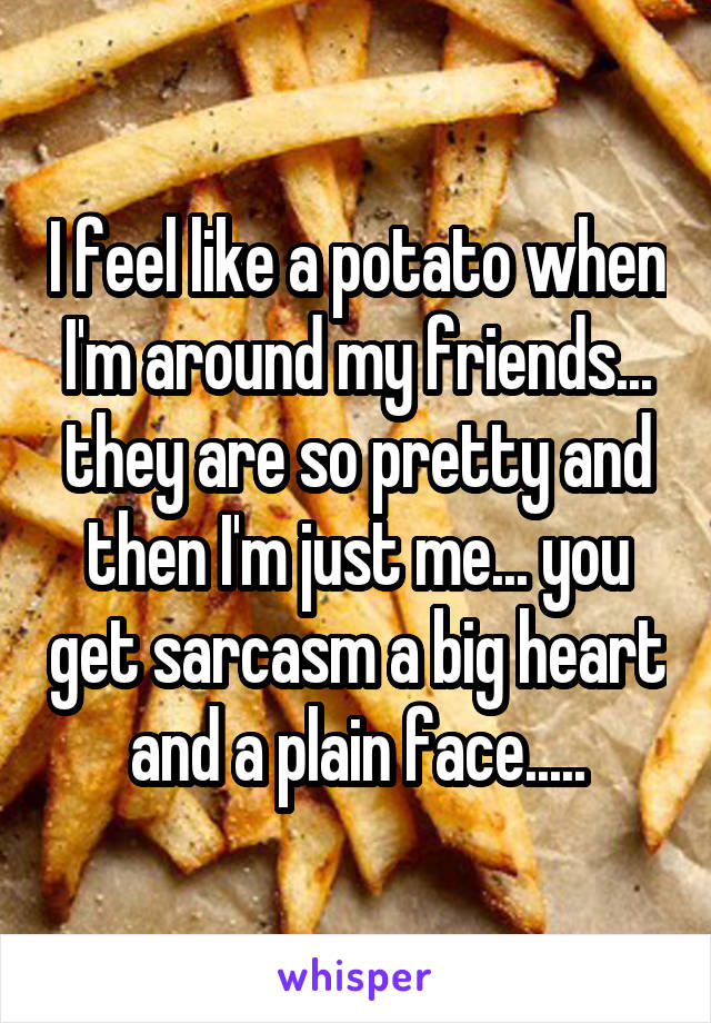 I feel like a potato when I'm around my friends... they are so pretty and then I'm just me... you get sarcasm a big heart and a plain face.....