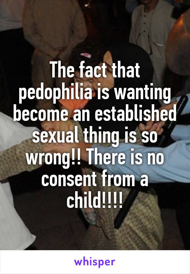 The fact that pedophilia is wanting become an established sexual thing is so wrong!! There is no consent from a child!!!!