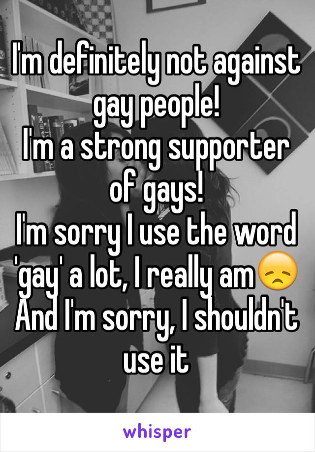 I'm definitely not against gay people! 
I'm a strong supporter of gays!
I'm sorry I use the word 'gay' a lot, I really am😞
And I'm sorry, I shouldn't use it
