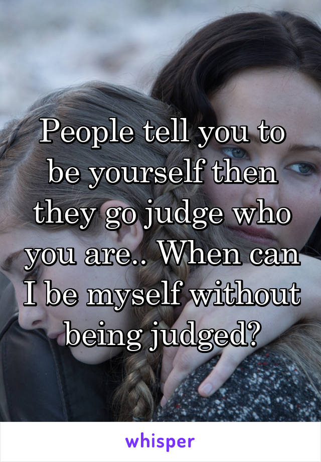 People tell you to be yourself then they go judge who you are.. When can I be myself without being judged?